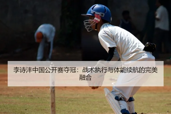 李诗沣中国公开赛夺冠：战术执行与体能续航的完美融合